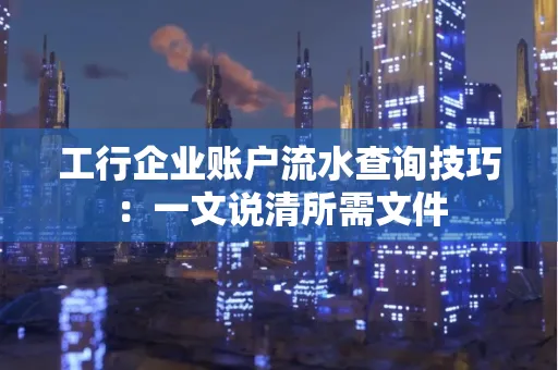 工行企业账户流水查询技巧：一文说清所需文件