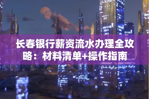 长春银行薪资流水办理全攻略：材料清单+操作指南